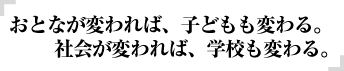 おとなが変われば、子どもも変わる。社会が変われば、学校も変わる。