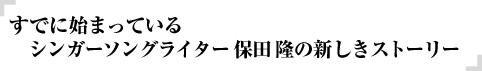 すでに始まっている
シンガーソングライター保田隆の新しきストーリー