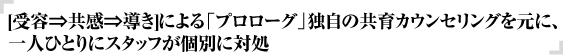 [受容⇒共感⇒導き]による「プロローグ」独自の共育カウンセリングを元に、一人ひとりにスタッフが個別に対処 