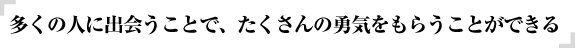 多くの人に出会うことで、たくさんの勇気をもらうことができる